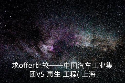 求offer比較——中國(guó)汽車工業(yè)集團(tuán)VS 惠生 工程( 上海