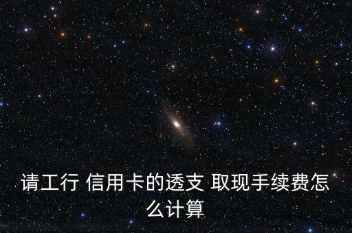 請工行 信用卡的透支 取現手續(xù)費怎么計算