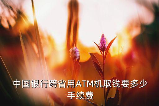  中國(guó)銀行跨省用ATM機(jī)取錢(qián)要多少 手續(xù)費(fèi)