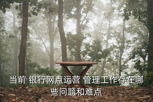 當(dāng)前 銀行網(wǎng)點運營 管理工作存在哪些問題和難點