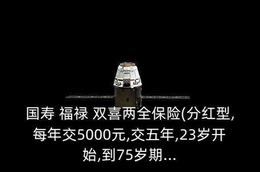 國(guó)壽 福祿 雙喜兩全保險(xiǎn)(分紅型,每年交5000元,交五年,23歲開(kāi)始,到75歲期...