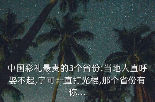 中國彩禮最貴的3個(gè)省份:當(dāng)?shù)厝酥焙羧⒉黄?寧可一直打光棍,那個(gè)省份有你...