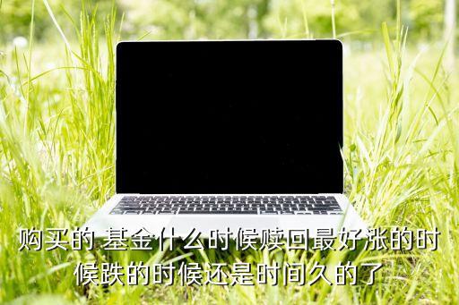 購(gòu)買的 基金什么時(shí)候贖回最好漲的時(shí)候跌的時(shí)候還是時(shí)間久的了