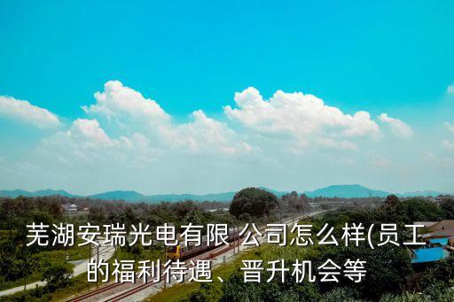 蕪湖安瑞光電有限 公司怎么樣(員工的福利待遇、晉升機(jī)會等