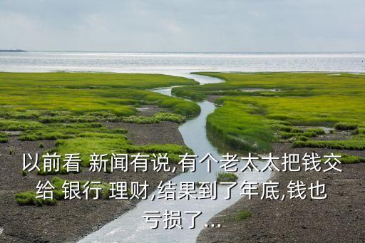 以前看 新聞有說,有個老太太把錢交給 銀行 理財,結(jié)果到了年底,錢也虧損了...