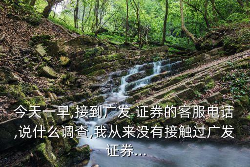 今天一早,接到廣發(fā) 證券的客服電話,說什么調查,我從來沒有接觸過廣發(fā) 證券...