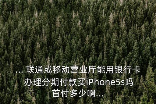 ... 聯通或移動營業(yè)廳能用銀行卡 辦理分期付款買iPhone5s嗎首付多少啊...