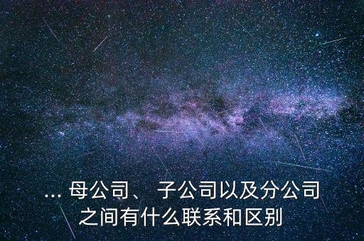 ... 母公司、 子公司以及分公司之間有什么聯(lián)系和區(qū)別