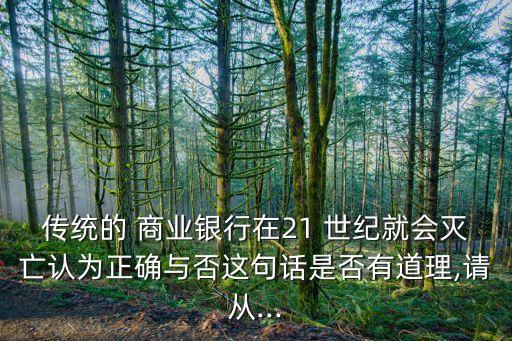 傳統(tǒng)的 商業(yè)銀行在21 世紀(jì)就會(huì)滅亡認(rèn)為正確與否這句話(huà)是否有道理,請(qǐng)從...