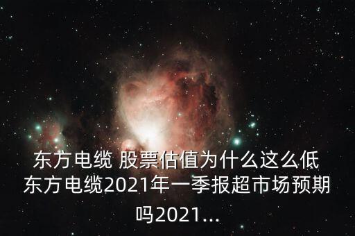  東方電纜 股票估值為什么這么低 東方電纜2021年一季報(bào)超市場(chǎng)預(yù)期嗎2021...
