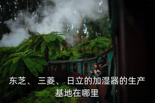 東芝、 三菱、 日立的加濕器的生產(chǎn)基地在哪里