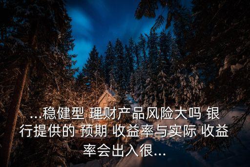 ...穩(wěn)健型 理財產(chǎn)品風險大嗎 銀行提供的 預期 收益率與實際 收益率會出入很...