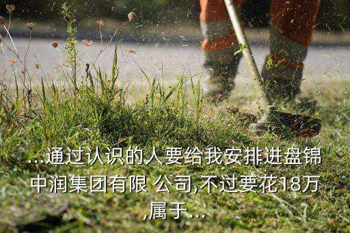 ...通過認(rèn)識(shí)的人要給我安排進(jìn)盤錦中潤集團(tuán)有限 公司,不過要花18萬,屬于...