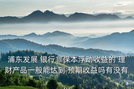 浦東發(fā)展 銀行非保本浮動收益的 理財產(chǎn)品一般能達到 預期收益嗎有沒有...