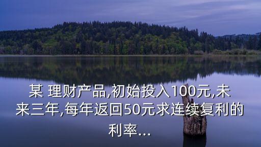 某 理財產(chǎn)品,初始投入100元,未來三年,每年返回50元求連續(xù)復利的利率...