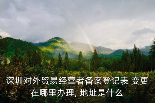 深圳對(duì)外貿(mào)易經(jīng)營(yíng)者備案登記表 變更在哪里辦理, 地址是什么
