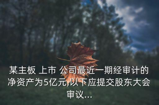 某主板 上市 公司最近一期經審計的凈資產為5億元,以下應提交股東大會審議...