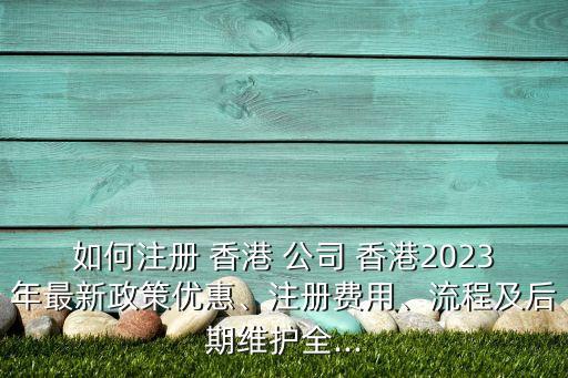 如何注冊(cè) 香港 公司 香港2023年最新政策優(yōu)惠、注冊(cè)費(fèi)用、流程及后期維護(hù)全...