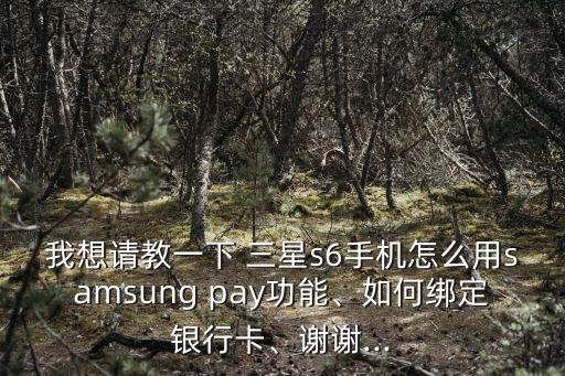 我想請教一下 三星s6手機怎么用samsung pay功能、如何綁定銀行卡、謝謝...