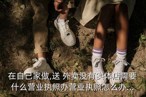 在自己家做,送 外賣沒有實(shí)體店需要什么營(yíng)業(yè)執(zhí)照辦營(yíng)業(yè)執(zhí)照怎么辦...