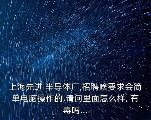 上海先進 半導(dǎo)體廠,招聘啥要求會簡單電腦操作的,請問里面怎么樣, 有毒嗎...