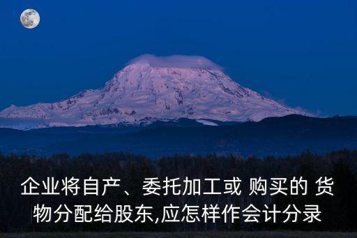 企業(yè)將自產、委托加工或 購買的 貨物分配給股東,應怎樣作會計分錄