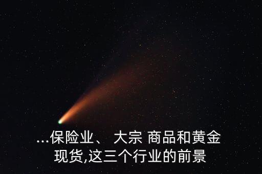 ...保險(xiǎn)業(yè)、 大宗 商品和黃金 現(xiàn)貨,這三個(gè)行業(yè)的前景