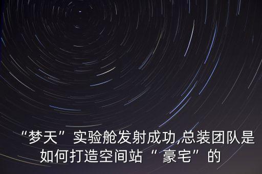 “夢天”實(shí)驗艙發(fā)射成功,總裝團(tuán)隊是如何打造空間站“ 豪宅”的