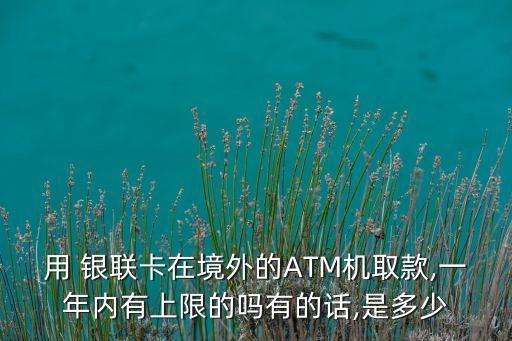 用 銀聯(lián)卡在境外的ATM機取款,一年內有上限的嗎有的話,是多少