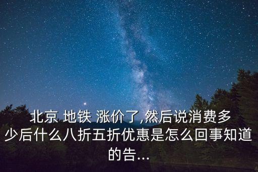  北京 地鐵 漲價了,然后說消費多少后什么八折五折優(yōu)惠是怎么回事知道的告...