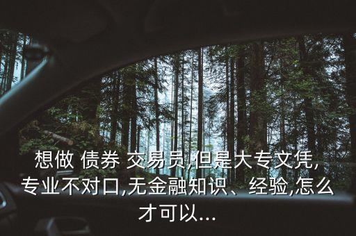 想做 債券 交易員,但是大專文憑,專業(yè)不對口,無金融知識、經(jīng)驗,怎么才可以...