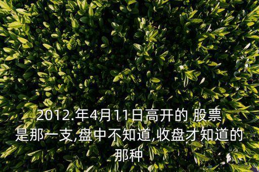 2012.年4月11日高開(kāi)的 股票是那一支,盤(pán)中不知道,收盤(pán)才知道的那種