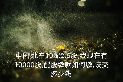 中國(guó) 北車10配2.5股,我現(xiàn)在有10000股,配股繳款如何繳,該交多少錢