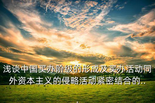 淺談中國買辦階級(jí)的形成及買辦活動(dòng)同外資本主義的侵略活動(dòng)緊密結(jié)合的...
