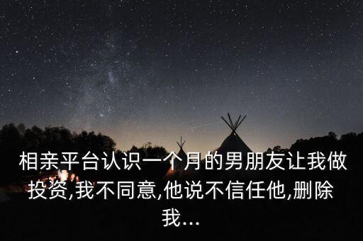  相親平臺認識一個月的男朋友讓我做投資,我不同意,他說不信任他,刪除我...