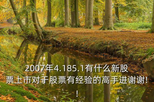 2007年4.185.1有什么新股票上市對于股票有經(jīng)驗的高手進(jìn)謝謝!!
