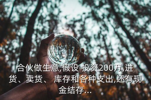 合伙做生意,假設 投資200萬,進貨、賣貨、 庫存和各種支出,還有現(xiàn)金結(jié)存...