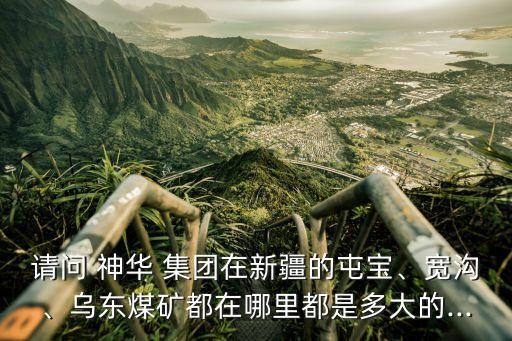 請問 神華 集團(tuán)在新疆的屯寶、寬溝、烏東煤礦都在哪里都是多大的...