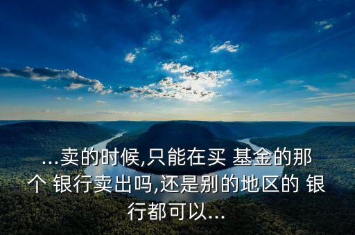...賣(mài)的時(shí)候,只能在買(mǎi) 基金的那個(gè) 銀行賣(mài)出嗎,還是別的地區(qū)的 銀行都可以...