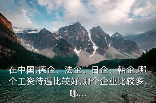 在中國,德企、法企、日企、韓企,哪個工資待遇比較好,哪個企業(yè)比較多,哪...