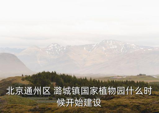 北京通州區(qū) 潞城鎮(zhèn)國(guó)家植物園什么時(shí)候開(kāi)始建設(shè)