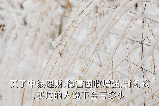 買了中銀理財(cái),穩(wěn)富固收增強(qiáng),封閉式,買過的人說下會虧多少