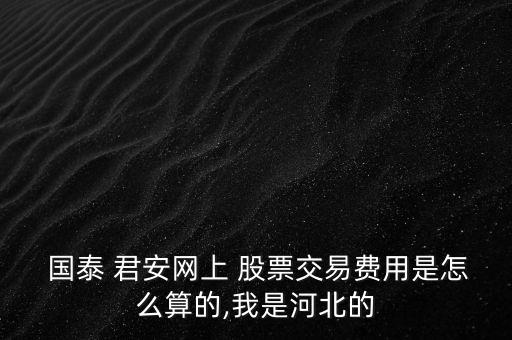  國泰 君安網(wǎng)上 股票交易費(fèi)用是怎么算的,我是河北的