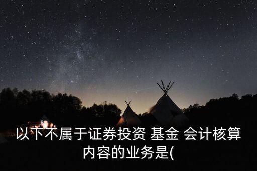 以下不屬于證券投資 基金 會計核算內容的業(yè)務是(