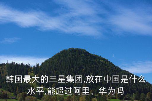 韓國最大的三星集團(tuán),放在中國是什么水平,能超過阿里、華為嗎