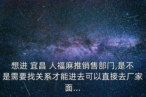 想進(jìn) 宜昌 人福麻推銷售部門(mén),是不是需要找關(guān)系才能進(jìn)去可以直接去廠家面...
