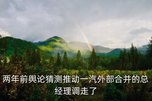 兩年前輿論猜測推動一汽外部合并的總經理調走了