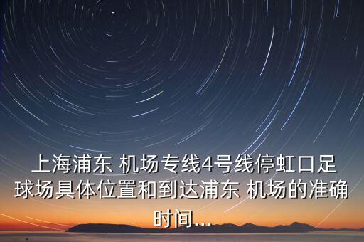  上海浦東 機場專線4號線停虹口足球場具體位置和到達浦東 機場的準確時間...