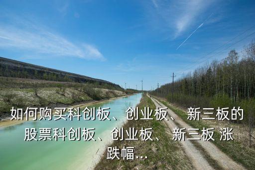 如何購買科創(chuàng)板、創(chuàng)業(yè)板、 新三板的 股票科創(chuàng)板、創(chuàng)業(yè)板、 新三板 漲跌幅...