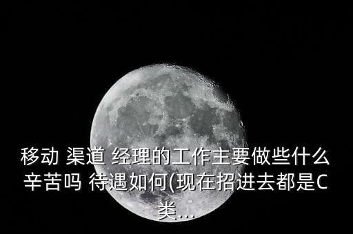 移動(dòng) 渠道 經(jīng)理的工作主要做些什么辛苦嗎 待遇如何(現(xiàn)在招進(jìn)去都是C類...